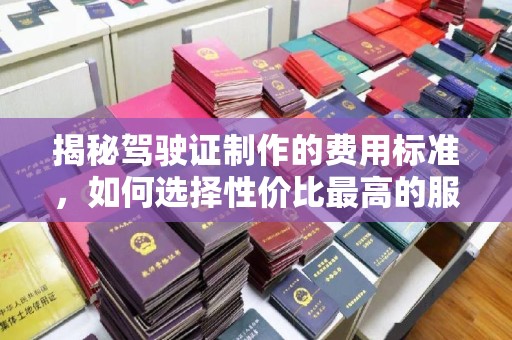 龙安揭秘驾驶证制作的费用标准，如何选择性价比最高的服务？